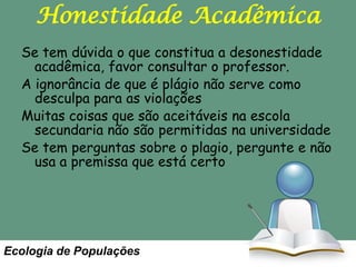 Honestidade Acadêmica
Se tem dúvida o que constitua a desonestidade
acadêmica, favor consultar o professor.
A ignorância de que é plágio não serve como
desculpa para as violações
Muitas coisas que são aceitáveis na escola
secundaria não são permitidas na universidade
Se tem perguntas sobre o plagio, pergunte e não
usa a premissa que está certo

Ecologia de Populações

 