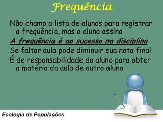 Frequência
Não chamo a lista de alunos para registrar
a frequência, mas o aluno assina

A frequência é ao sucesso na disciplina

Se faltar aula pode diminuir sua nota final
É de responsabilidade do aluno para obter
a matéria da aula de outro aluno

Ecologia de Populações

 
