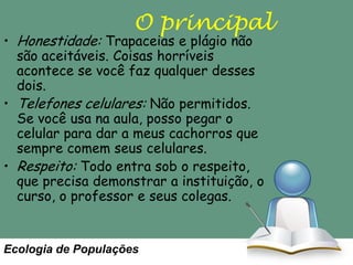 O principal

• Honestidade: Trapaceias e plágio não
são aceitáveis. Coisas horríveis
acontece se você faz qualquer desses
dois.
• Telefones celulares: Não permitidos.
Se você usa na aula, posso pegar o
celular para dar a meus cachorros que
sempre comem seus celulares.
• Respeito: Todo entra sob o respeito,
que precisa demonstrar a instituição, o
curso, o professor e seus colegas.

Ecologia de Populações

 