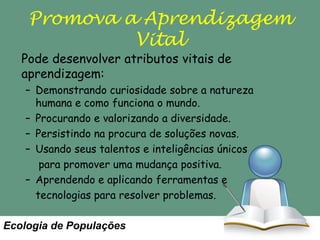 Promova a Aprendizagem
Vital

Pode desenvolver atributos vitais de
aprendizagem:

– Demonstrando curiosidade sobre a natureza
humana e como funciona o mundo.
– Procurando e valorizando a diversidade.
– Persistindo na procura de soluções novas.
– Usando seus talentos e inteligências únicos
para promover uma mudança positiva.
– Aprendendo e aplicando ferramentas e
tecnologias para resolver problemas.

Ecologia de Populações

 
