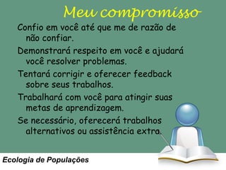 Meu compromisso

Confio em você até que me de razão de
não confiar.
Demonstrará respeito em você e ajudará
você resolver problemas.
Tentará corrigir e oferecer feedback
sobre seus trabalhos.
Trabalhará com você para atingir suas
metas de aprendizagem.
Se necessário, oferecerá trabalhos
alternativos ou assistência extra.
Ecologia de Populações

 