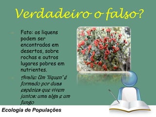 Verdadeiro o falso?
Fato: os liquens
podem ser
encontrados em
desertos, sobre
rochas e outros
lugares pobres em
nutrientes.

Avalie: Um ‘líquen’ é
formado por duas
espécies que vivem
juntos: uma alga e um
fungo
Ecologia de Populações

 