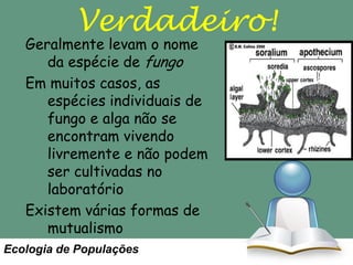 Verdadeiro!

Geralmente levam o nome
da espécie de fungo
Em muitos casos, as
espécies individuais de
fungo e alga não se
encontram vivendo
livremente e não podem
ser cultivadas no
laboratório
Existem várias formas de
mutualismo
Ecologia de Populações

 