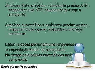 Simbiose heterotrófica = simbionte produz ATP,
hospedeiro usa ATP, hospedeiro protege o
simbionte
Simbiose autotrófico = simbionte produz açúcar,
hospedeiro usa açúcar, hospedeiro protege
simbionte
Essas relações permitam uma longevidade
e reprodução maior do hospedeiro.
No tempo cria células eucarióticas mais
complexas.
Ecologia de Populações

 