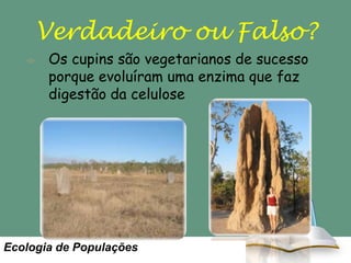 Verdadeiro ou Falso?
Os cupins são vegetarianos de sucesso
porque evoluíram uma enzima que faz
digestão da celulose

Ecologia de Populações

 
