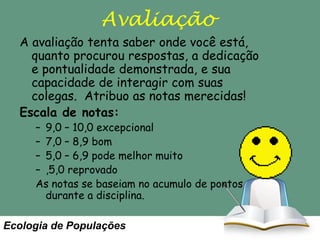 Avaliação
A avaliação tenta saber onde você está,
quanto procurou respostas, a dedicação
e pontualidade demonstrada, e sua
capacidade de interagir com suas
colegas. Atribuo as notas merecidas!
Escala de notas:
– 9,0 – 10,0 excepcional
– 7,0 – 8,9 bom
– 5,0 – 6,9 pode melhor muito
– ,5,0 reprovado
As notas se baseiam no acumulo de pontos
durante a disciplina.

Ecologia de Populações

 