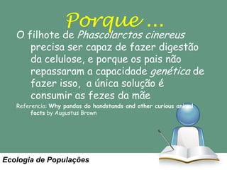 Porque ...

O filhote de Phascolarctos cinereus
precisa ser capaz de fazer digestão
da celulose, e porque os pais não
repassaram a capacidade genética de
fazer isso, a única solução é
consumir as fezes da mãe
Referencia: Why pandas do handstands and other curious animal
facts by Augustus Brown

Ecologia de Populações

 