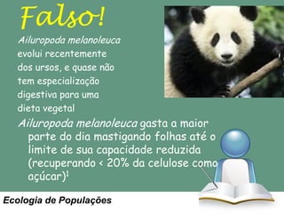 Falso!

Ailuropoda melanoleuca
evolui recentemente
dos ursos, e quase não
tem especialização
digestiva para uma
dieta vegetal

Ailuropoda melanoleuca gasta a maior

parte do dia mastigando folhas até o
limite de sua capacidade reduzida
(recuperando < 20% da celulose como
açúcar)1

Ecologia de Populações

 