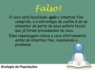 Falso!
O ceco está localizado após o intestino fino
comprido, e a estratégia do coelho é de se
alimentar de parte de seus pellets fecais
que já foram processados no ceco.
Essa repescagem coloca o ceco efetivamente
antes do intestino fino, resolvendo o
problema

Ecologia de Populações

 