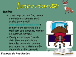 Lembre:
– o entrega de tarefas, provas
e relatórios somente será
aceito pelo e-mail:
popecologia@hotmail.com e
somente um por envio de email com seu nome, ra, e titulo
do material entregue.
– Qualquer entrega fora de
data final ou mais de um
trabalho por envio, ou sem
seu nome, ra, e titulo serão
devolvido e não corrigido

Ecologia de Populações

As leituras obrigatórias
para as aulas estão no site.
Leia antes da aula. A aula
somente trata o resumo da
matéria mas vocês ficam
responsáveis pelo conteúdo.

 