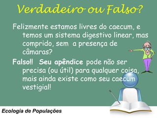 Verdadeiro ou Falso?
Felizmente estamos livres do caecum, e
temos um sistema digestivo linear, mas
comprido, sem a presença de
câmaras?
Falso!! Seu apêndice pode não ser
precisa (ou útil) para qualquer coisa,
mais ainda existe como seu caecum
vestigial!

Ecologia de Populações

 