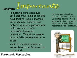 Lembrete:
– o material para cada aula
está disponível em pdf no site
do disciplina. Leia o material
antes da aula. Existe mais
material que será passada em
cada aula, mas você é
responsável para seu
conteúdo. Também o mesmo
para as leituras semanais e o
texto.
– Você será cobrado pelo seu
entendimento de Darwin e por
isso estude
Ecologia de Populações

As leituras obrigatórias
para as aulas estão no site.
Leia antes da aula. A aula
somente trata o resumo da
matéria mas vocês ficam
responsáveis pelo conteúdo.

 