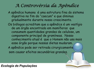 A Controvérsia da Apêndice
A apêndice humana é uma estrutura fina do sistema
digestivo no fim do “caecum” e que diminua
gradualmente durante nosso crescimento.
Os biólogos acreditam que a apêndice é um vestígio
de um órgão encontrado em mamíferos que
consumem quantidades grandes de celulose, um
componente principal de gramíneas. Nosso
conhecimento atual é que o Homem não usa mais
esse órgão porque nossas dietas mudaram.
A apêndice pode ser retirada cirurgicamente
sem causar efeitos secundários grandes.

Ecologia de Populações

 