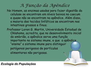 A Função da Apêndice
No Homem, as enzimas usadas para fazer digestão da
celulose se encontram em níveis baixos no caecum
e quase não se encontram na apêndice. Além disso,
a maioria dos tecidos linfáticos se encontram nos
intestinos grossos e finos.
Professor Loren G. Martin, Universidade Estadual de
Oklahoma, acredita, que no desenvolvimento inicial
do embrião, a apêndice serve uma função
importante no sistema imune, e que a apêndice
“ensina” o sistema imune para distinguir
patógenos perigosos de partículas
alimentares não perigosas.

Ecologia de Populações

 