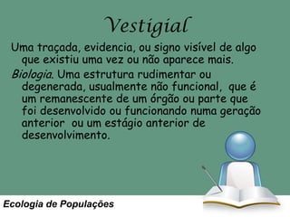 Vestigial
Uma traçada, evidencia, ou signo visível de algo
que existiu uma vez ou não aparece mais.
Biologia. Uma estrutura rudimentar ou
degenerada, usualmente não funcional, que é
um remanescente de um órgão ou parte que
foi desenvolvido ou funcionando numa geração
anterior ou um estágio anterior de
desenvolvimento.

Ecologia de Populações

 