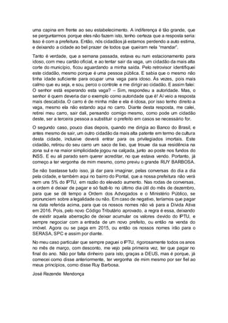 uma capina em frente ao seu estabelecimento. A indiferença é tão grande, que
se perguntarmos porque eles não fazem isto, tenho certeza que a resposta seria:
Isso é com a prefeitura. Então, nós cidadãos já estamos perdendo a auto estima,
e deixando a cidade ao bel prazer de todos que queiram nela “mandar”.
Tanto é verdade, que a semana passada, estava eu num estacionamento para
idoso, com meu cartão oficial, e ao tentar sair da vaga, um cidadão da mais alta
corte do município, ficou aguardando a minha saída. Pelo retrovisor identifiquei
este cidadão, mesmo porque é uma pessoa pública. E sabia que o mesmo não
tinha idade suficiente para ocupar uma vaga para idoso. Às vezes, pois mais
calmo que eu seja, e sou, perco o controle e me dirigir ao cidadão. E assim falei:
O senhor está esperando esta vaga? – Sim, respondeu a autoridade. Mas, o
senhor é quem deveria dar o exemplo como autoridade que é! Aí veio a resposta
mais descabida. O carro é de minha mãe e ela é idosa, por isso tenho direito a
vaga, mesmo ela não estando aqui no carro. Diante desta resposta, me calei,
retirei meu carro, sair dali, pensando comigo mesmo, como pode um cidadão
deste, ser a terceira pessoa a substituir o prefeito em casos se necessário for.
O segundo caso, pouco dias depois, quando me dirigia ao Banco do Brasil, e
antes mesmo de sair, um outro cidadão da mais alta patente em termo de cultura
desta cidade, inclusive deverá entrar para os privilegiados imortais. Este
cidadão, retirou do seu carro um saco de lixo, que trouxe da sua residência na
zona sul e na maior simplicidade jogou na calçada, junto ao poste nos fundos do
INSS. E eu ali parado sem querer acreditar, no que estava vendo. Portanto, já
começo a ter vergonha de mim mesmo, como previu o grande RUY BARBOSA.
Se não bastasse tudo isso, já dar para imaginar, pelas conversas do dia a dia
pela cidade, e também aqui no bairro do Pontal, que a nossa prefeitura não verá
nem uns 5% do IPTU, em razão do elevado aumento. Nas rodas de conversas,
a ordem é deixar de pagar e só fazê-lo no último dia útil do mês de dezembro,
para que se dê tempo a Ordem dos Advogados e o Ministério Público, se
pronunciem sobre a legalidade ou não. Em caso de negativo, teríamos que pagar
na data referida acima, para que os nossos nomes não vá para a Dívida Ativa
em 2016. Pois, pelo novo Código Tributário aprovado, a regra é essa, deixando
de existir aquela aberração de deixar acumular os valores devido do IPTU, e
sempre negociar com a entrada de um novo prefeito, ou então na venda do
imóvel. Agora ou se paga em 2015, ou então os nossos nomes irão para o
SERASA, SPC e assim por diante.
No meu caso particular que sempre paguei o IPTU, rigorosamente todos os anos
no mês de março, com desconto, me vejo pela primeira vez, ter que pagar no
final do ano. Não por falta dinheiro para isto, graças a DEUS, mas é porque, já
comecei como disse anteriormente, ter vergonha de mim mesmo por ser fiel ao
meus princípios, como disse Ruy Barbosa.
José Rezende Mendonça
 