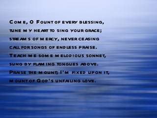 Come, O Fount of every blessing, tune my heart to sing your grace; streams of mercy, never ceasing call for songs of endless praise. Teach me some melodious sonnet, sung by flaming tongues above. Praise the mount; I’m fixed upon it, mount of God’s unfailing love. 
