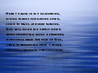 Here I pause in my sojourning, giving thanks for having come, come to trust, at every turning, God will guide me safely home. Jesus sought me when a stranger, wandering from the fold of God, came to rescue me from danger, precious presence, precious love. 