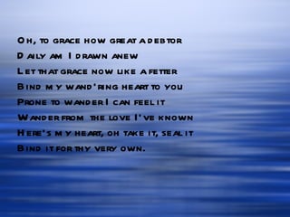 Oh, to grace how great a debtor Daily am I drawn anew Let that grace now like a fetter Bind my wand’ring heart to you Prone to wander I can feel it Wander from the love I’ve known Here’s my heart, oh take it, seal it Bind it for thy very own. 