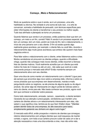 Começo , Meio e Relacionamento!
Muito se questiona sobre o que é venda, se é um processo, uma arte,
habilidade ou técnica. Na verdade é uma soma de tudo isso , é a arte de
convencer, somada a habilidade de persuadir, com técnicas específicas para
obter informações do cliente e transformar o seu produto na melhor opção.
Tudo isso alinhado e planejado se torna um processo.
Quando falamos que venda é um processo, então podemos dizer que tem um
começo, um meio e um fim, correto? Não! A venda é um processo especial, ela
tem um começo, tem um meio, porém ao invés do fim, tem o relacionamento, o
início de uma parceria com o seu cliente. O fim só existe quando algo
realmente grave acontece, por exemplo: o cliente faliu ou você faliu, durante o
relacionamento algo muito grave aconteceu que ambos não querem mais fazer
negócios entre si.
Para falar sobre o relacionamento com o cliente, antes falaremos sobre a crise.
Muitos vendedores só procuram os clientes antigos, quando a dificuldade
chega, quando não consegue mais novos clientes, então recorrem a famosa
lista de clientes inativos. Você realmente acredita que um cliente que está
inativo há mais de 3 meses ou até um ano , não sabe que você só o está
procurando porque o mercado está difícil? Então mantenha sempre um
relacionamento ativo com seu clientes.
Quer uma dica de como manter um relacionamento com o cliente? Ligue para
ele sempre que encontrar algo novo sobre a empresa dele, informe-o sobre os
novos produtos que sua empresa vem desenvolvendo, mande e-mails
perguntando sobre os negócios, se ele precisa de alguma ajuda ou de algum
produto. Se achar algo de interessante em algum portal de notícias sobre o
ramo do cliente, envie para ele. Não basta conhecer seu produto, agora você
tem que conhecer e entender sobre pessoas.
Como todo relacionamento, amizade, namoro , casamento, o cliente também
necessita da sua atenção e preocupação, vendedores que mantém uma
carteira de clientes ativos e um relacionamento interessante com eles, não
sabem o que significa crise, lembre-se do que Sam Walton disse: "Clientes
podem demitir todos de uma empresa, do alto executivo para baixo,
simplesmente gastando seu dinheiro em algum outro lugar."
O mercado está difícil, então prospecte o máximo de clientes que consegue,
retome relacionamentos com antigos clientes que você esqueceu de manter
contato, e agora, com toda a sua carteira procure cuidar de cada um e dar a
atenção necessária e mais uma dica entenda a crise, mas não entre nela.
 