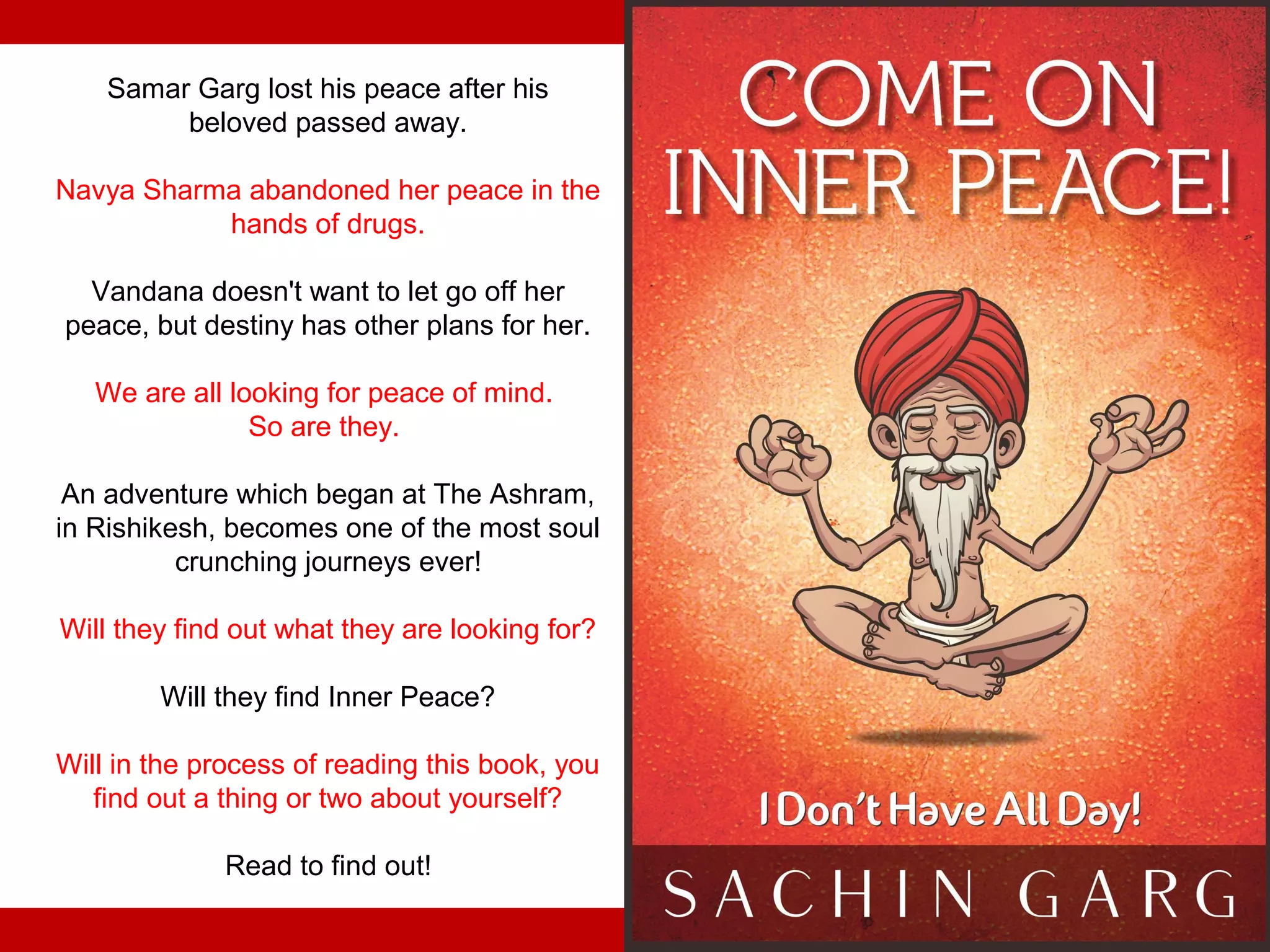 Samar Garg lost his peace after his
         beloved passed away.

Navya Sharma abandoned her peace in the
           hands of drugs.

  Vandana doesn't want to let go off her
peace, but destiny has other plans for her.

   We are all looking for peace of mind.
                So are they.

 An adventure which began at The Ashram,
in Rishikesh, becomes one of the most soul
          crunching journeys ever!

Will they find out what they are looking for?

        Will they find Inner Peace?

Will in the process of reading this book, you
   find out a thing or two about yourself?

             Read to find out!
 