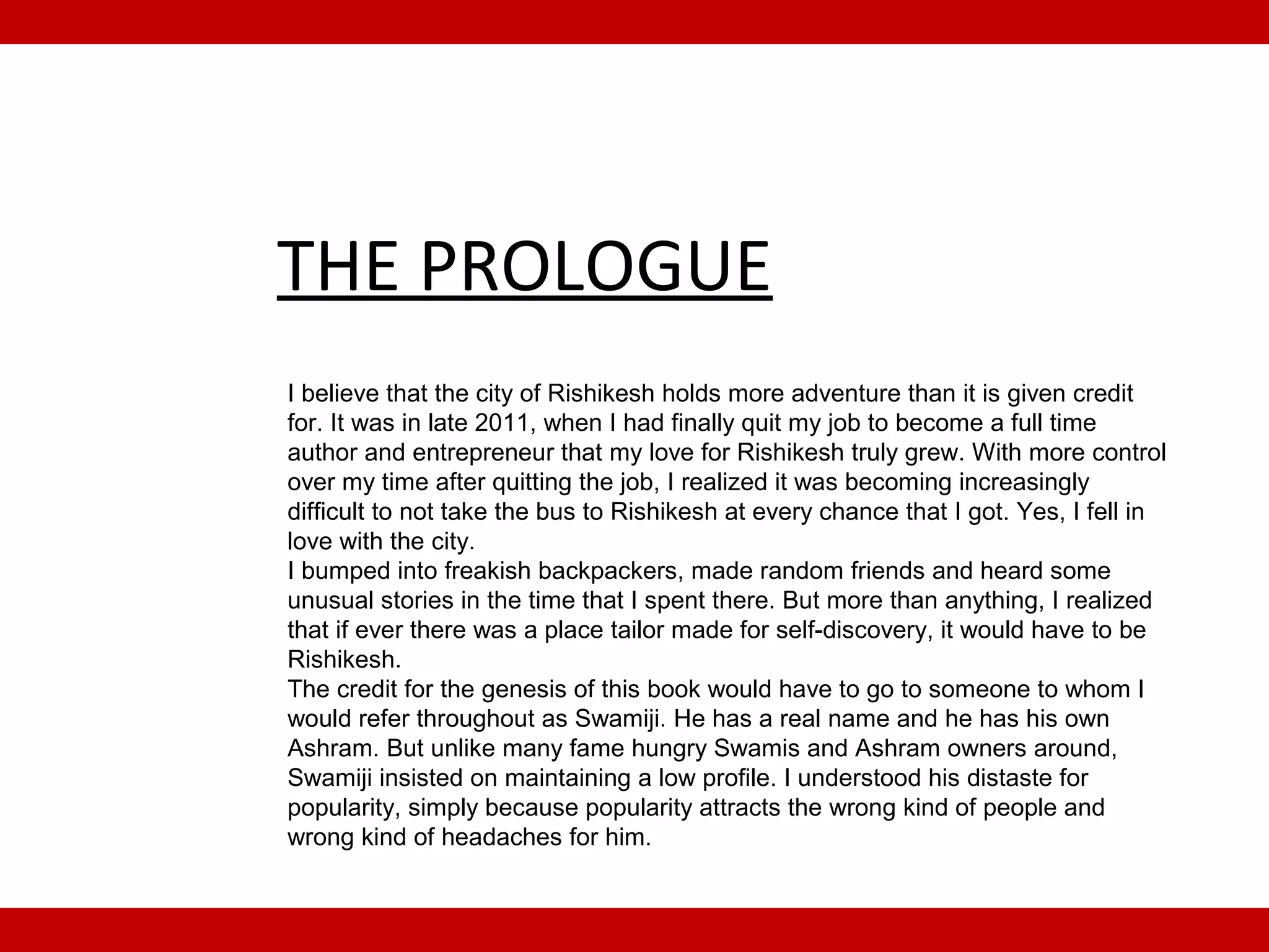 THE PROLOGUE
I believe that the city of Rishikesh holds more adventure than it is given credit
for. It was in late 2011, when I had finally quit my job to become a full time
author and entrepreneur that my love for Rishikesh truly grew. With more control
over my time after quitting the job, I realized it was becoming increasingly
difficult to not take the bus to Rishikesh at every chance that I got. Yes, I fell in
love with the city.
I bumped into freakish backpackers, made random friends and heard some
unusual stories in the time that I spent there. But more than anything, I realized
that if ever there was a place tailor made for self-discovery, it would have to be
Rishikesh.
The credit for the genesis of this book would have to go to someone to whom I
would refer throughout as Swamiji. He has a real name and he has his own
Ashram. But unlike many fame hungry Swamis and Ashram owners around,
Swamiji insisted on maintaining a low profile. I understood his distaste for
popularity, simply because popularity attracts the wrong kind of people and
wrong kind of headaches for him.
 