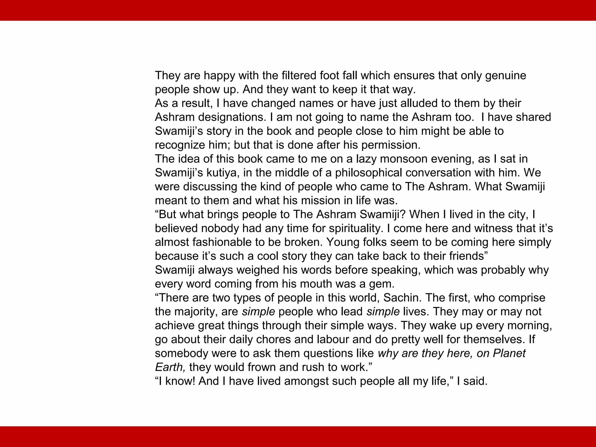 They are happy with the filtered foot fall which ensures that only genuine
people show up. And they want to keep it that way.
As a result, I have changed names or have just alluded to them by their
Ashram designations. I am not going to name the Ashram too. I have shared
Swamiji’s story in the book and people close to him might be able to
recognize him; but that is done after his permission.
The idea of this book came to me on a lazy monsoon evening, as I sat in
Swamiji’s kutiya, in the middle of a philosophical conversation with him. We
were discussing the kind of people who came to The Ashram. What Swamiji
meant to them and what his mission in life was.
“But what brings people to The Ashram Swamiji? When I lived in the city, I
believed nobody had any time for spirituality. I come here and witness that it’s
almost fashionable to be broken. Young folks seem to be coming here simply
because it’s such a cool story they can take back to their friends”
Swamiji always weighed his words before speaking, which was probably why
every word coming from his mouth was a gem.
“There are two types of people in this world, Sachin. The first, who comprise
the majority, are simple people who lead simple lives. They may or may not
achieve great things through their simple ways. They wake up every morning,
go about their daily chores and labour and do pretty well for themselves. If
somebody were to ask them questions like why are they here, on Planet
Earth, they would frown and rush to work.”
“I know! And I have lived amongst such people all my life,” I said.
 