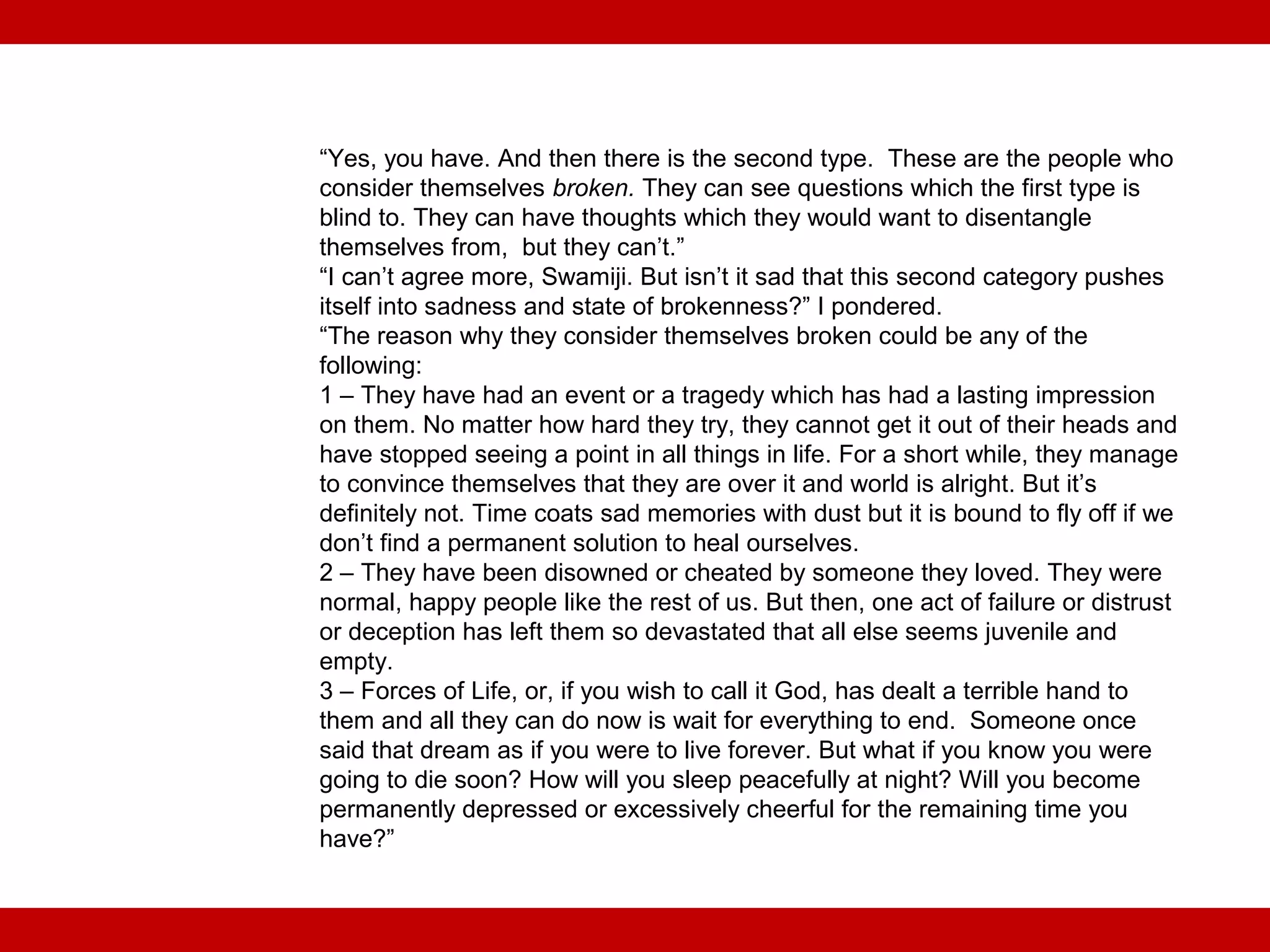 “Yes, you have. And then there is the second type. These are the people who
consider themselves broken. They can see questions which the first type is
blind to. They can have thoughts which they would want to disentangle
themselves from, but they can’t.”
“I can’t agree more, Swamiji. But isn’t it sad that this second category pushes
itself into sadness and state of brokenness?” I pondered.
“The reason why they consider themselves broken could be any of the
following:
1 – They have had an event or a tragedy which has had a lasting impression
on them. No matter how hard they try, they cannot get it out of their heads and
have stopped seeing a point in all things in life. For a short while, they manage
to convince themselves that they are over it and world is alright. But it’s
definitely not. Time coats sad memories with dust but it is bound to fly off if we
don’t find a permanent solution to heal ourselves.
2 – They have been disowned or cheated by someone they loved. They were
normal, happy people like the rest of us. But then, one act of failure or distrust
or deception has left them so devastated that all else seems juvenile and
empty.
3 – Forces of Life, or, if you wish to call it God, has dealt a terrible hand to
them and all they can do now is wait for everything to end. Someone once
said that dream as if you were to live forever. But what if you know you were
going to die soon? How will you sleep peacefully at night? Will you become
permanently depressed or excessively cheerful for the remaining time you
have?”
 