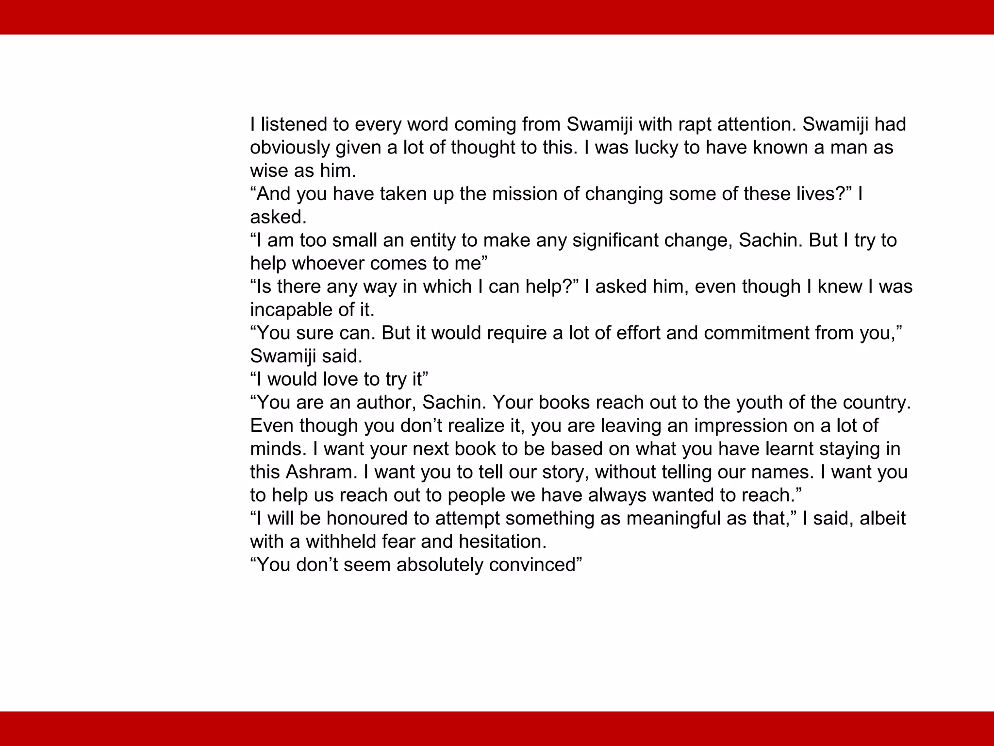 I listened to every word coming from Swamiji with rapt attention. Swamiji had
obviously given a lot of thought to this. I was lucky to have known a man as
wise as him.
“And you have taken up the mission of changing some of these lives?” I
asked.
“I am too small an entity to make any significant change, Sachin. But I try to
help whoever comes to me”
“Is there any way in which I can help?” I asked him, even though I knew I was
incapable of it.
“You sure can. But it would require a lot of effort and commitment from you,”
Swamiji said.
“I would love to try it”
“You are an author, Sachin. Your books reach out to the youth of the country.
Even though you don’t realize it, you are leaving an impression on a lot of
minds. I want your next book to be based on what you have learnt staying in
this Ashram. I want you to tell our story, without telling our names. I want you
to help us reach out to people we have always wanted to reach.”
“I will be honoured to attempt something as meaningful as that,” I said, albeit
with a withheld fear and hesitation.
“You don’t seem absolutely convinced”
 