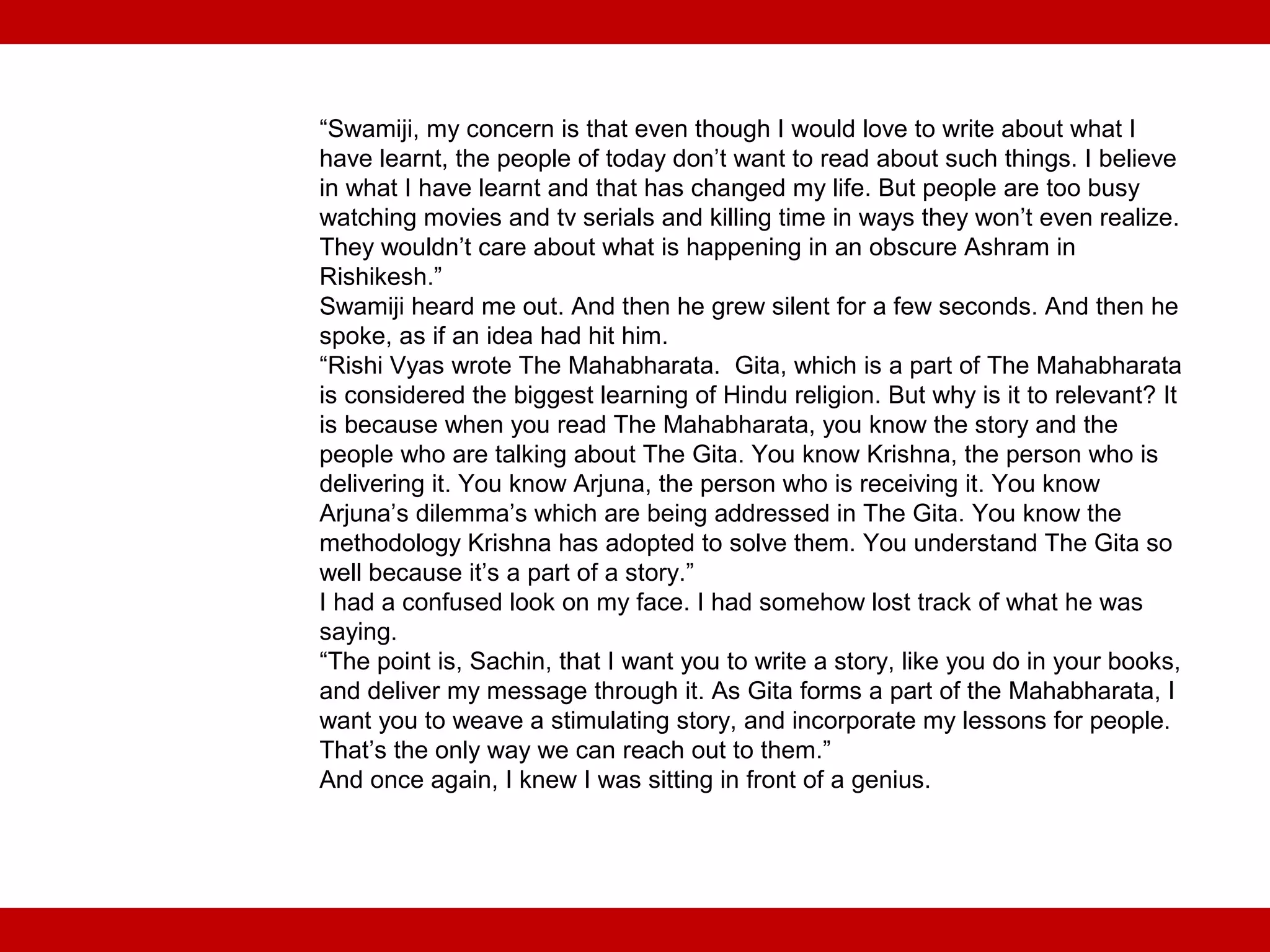 “Swamiji, my concern is that even though I would love to write about what I
have learnt, the people of today don’t want to read about such things. I believe
in what I have learnt and that has changed my life. But people are too busy
watching movies and tv serials and killing time in ways they won’t even realize.
They wouldn’t care about what is happening in an obscure Ashram in
Rishikesh.”
Swamiji heard me out. And then he grew silent for a few seconds. And then he
spoke, as if an idea had hit him.
“Rishi Vyas wrote The Mahabharata. Gita, which is a part of The Mahabharata
is considered the biggest learning of Hindu religion. But why is it to relevant? It
is because when you read The Mahabharata, you know the story and the
people who are talking about The Gita. You know Krishna, the person who is
delivering it. You know Arjuna, the person who is receiving it. You know
Arjuna’s dilemma’s which are being addressed in The Gita. You know the
methodology Krishna has adopted to solve them. You understand The Gita so
well because it’s a part of a story.”
I had a confused look on my face. I had somehow lost track of what he was
saying.
“The point is, Sachin, that I want you to write a story, like you do in your books,
and deliver my message through it. As Gita forms a part of the Mahabharata, I
want you to weave a stimulating story, and incorporate my lessons for people.
That’s the only way we can reach out to them.”
And once again, I knew I was sitting in front of a genius.
 