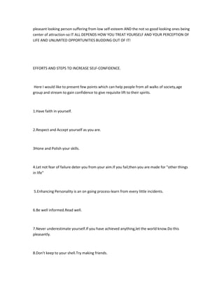 pleasant looking person suffering from low self-esteem AND the not so good looking ones being
center of attraction-so IT ALL DEPENDS HOW YOU TREAT YOURSELF AND YOUR PERCEPTION OF
LIFE AND UNLIMITED OPPORTUNITIES BUDDING OUT OF IT!




EFFORTS AND STEPS TO INCREASE SELF-CONFIDENCE.



Here I would like to present few points which can help people from all walks of society,age
group and stream to gain confidence to give requisite lift to their spirits.



1.Have faith in yourself.



2.Respect and Accept yourself as you are.



3Hone and Polish your skills.



4.Let not fear of failure deter you from your aim.If you fail,then you are made for "other things
in life"



5.Enhancing Personality is an on going process-learn from every little incidents.



6.Be well informed.Read well.



7.Never underestimate yourself.If you have achieved anything,let the world know.Do this
pleasantly.



8.Don't keep to your shell.Try making friends.
 