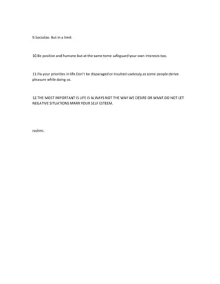 9.Socialize. But in a limit.



10.Be positive and humane but at the same tome safeguard your own interests too.



11.Fix your priorities in life.Don't be disparaged or insulted uselessly as some people derive
pleasure while doing so.



12.THE MOST IMPORTANT IS LIFE IS ALWAYS NOT THE WAY WE DESIRE OR WANT.DO NOT LET
NEGATIVE SITUATIONS MARR YOUR SELF ESTEEM.




rashmi.
 