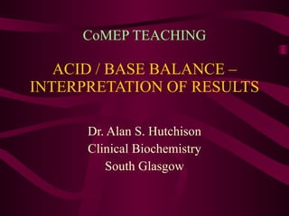 CoMEP TEACHING ACID / BASE BALANCE – INTERPRETATION OF RESULTS Dr. Alan S. Hutchison Clinical Biochemistry South Glasgow 