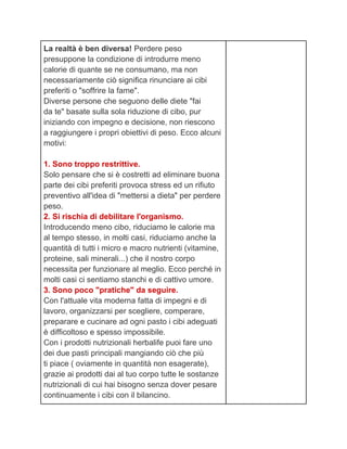 La realtà è ben diversa! Perdere peso
presuppone la condizione di introdurre meno
calorie di quante se ne consumano, ma non
necessariamente ciò significa rinunciare ai cibi
preferiti o "soffrire la fame".
Diverse persone che seguono delle diete "fai
da te" basate sulla sola riduzione di cibo, pur
iniziando con impegno e decisione, non riescono
a raggiungere i propri obiettivi di peso. Ecco alcuni
motivi:

1. Sono troppo restrittive.
Solo pensare che si è costretti ad eliminare buona
parte dei cibi preferiti provoca stress ed un rifiuto
preventivo all'idea di "mettersi a dieta" per perdere
peso.
2. Si rischia di debilitare l'organismo.
Introducendo meno cibo, riduciamo le calorie ma
al tempo stesso, in molti casi, riduciamo anche la
quantità di tutti i micro e macro nutrienti (vitamine,
proteine, sali minerali...) che il nostro corpo
necessita per funzionare al meglio. Ecco perché in
molti casi ci sentiamo stanchi e di cattivo umore.
3. Sono poco "pratiche" da seguire.
Con l'attuale vita moderna fatta di impegni e di
lavoro, organizzarsi per scegliere, comperare,
preparare e cucinare ad ogni pasto i cibi adeguati
è difficoltoso e spesso impossibile.
Con i prodotti nutrizionali herbalife puoi fare uno
dei due pasti principali mangiando ciò che più
ti piace ( oviamente in quantità non esagerate),
grazie ai prodotti dai al tuo corpo tutte le sostanze
nutrizionali di cui hai bisogno senza dover pesare
continuamente i cibi con il bilancino.
 