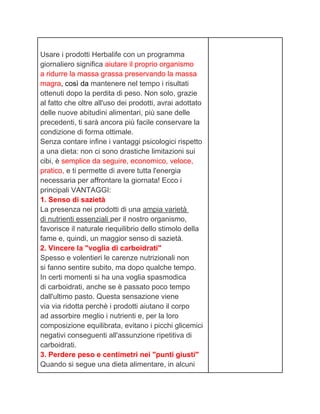 Usare i prodotti Herbalife con un programma
giornaliero significa aiutare il proprio organismo
a ridurre la massa grassa preservando la massa
magra, così da mantenere nel tempo i risultati
ottenuti dopo la perdita di peso. Non solo, grazie
al fatto che oltre all'uso dei prodotti, avrai adottato
delle nuove abitudini alimentari, più sane delle
precedenti, ti sarà ancora più facile conservare la
condizione di forma ottimale.
Senza contare infine i vantaggi psicologici rispetto
a una dieta: non ci sono drastiche limitazioni sui
cibi, è semplice da seguire, economico, veloce,
pratico, e ti permette di avere tutta l'energia
necessaria per affrontare la giornata! Ecco i
principali VANTAGGI:
1. Senso di sazietà
La presenza nei prodotti di una ampia varietà
di nutrienti essenziali per il nostro organismo,
favorisce il naturale riequilibrio dello stimolo della
fame e, quindi, un maggior senso di sazietà.
2. Vincere la "voglia di carboidrati"
Spesso e volentieri le carenze nutrizionali non
si fanno sentire subito, ma dopo qualche tempo.
In certi momenti si ha una voglia spasmodica
di carboidrati, anche se è passato poco tempo
dall'ultimo pasto. Questa sensazione viene
via via ridotta perchè i prodotti aiutano il corpo
ad assorbire meglio i nutrienti e, per la loro
composizione equilibrata, evitano i picchi glicemici
negativi conseguenti all'assunzione ripetitiva di
carboidrati.
3. Perdere peso e centimetri nei "punti giusti"
Quando si segue una dieta alimentare, in alcuni
 