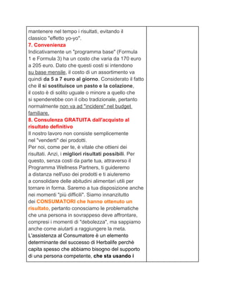 mantenere nel tempo i risultati, evitando il
classico "effetto yo-yo".
7. Convenienza
Indicativamente un "programma base" (Formula
1 e Formula 3) ha un costo che varia da 170 euro
a 205 euro. Dato che questi costi si intendono
su base mensile, il costo di un assortimento va
quindi da 5 a 7 euro al giorno. Considerato il fatto
che il si sostituisce un pasto e la colazione,
il costo è di solito uguale o minore a quello che
si spenderebbe con il cibo tradizionale, pertanto
normalmente non va ad "incidere" nel budget
familiare.
8. Consulenza GRATUITA dall'acquisto al
risultato definitivo
Il nostro lavoro non consiste semplicemente
nel "venderti" dei prodotti.
Per noi, come per te, è vitale che ottieni dei
risultati. Anzi, i migliori risultati possibili. Per
questo, senza costi da parte tua, attraverso il
Programma Wellness Partners, ti guideremo
a distanza nell'uso dei prodotti e ti aiuteremo
a consolidare delle abitudini alimentari utili per
tornare in forma. Saremo a tua disposizione anche
nei momenti "più difficili". Siamo innanzitutto
dei CONSUMATORI che hanno ottenuto un
risultato, pertanto conosciamo le problematiche
che una persona in sovrappeso deve affrontare,
compresi i momenti di "debolezza", ma sappiamo
anche come aiutarti a raggiungere la meta.
L'assistenza al Consumatore è un elemento
determinante del successo di Herbalife perchè
capita spesso che abbiamo bisogno del supporto
di una persona competente, che sta usando i
 