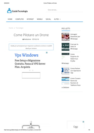29/3/2016 Come Pilotare un Drone
http://www.guidetecnologia.com/2016/03/come­pilotare­un­drone.html 1/5
Cerca nel sito...
HOME COMPUTER INTERNET MOBILE SOCIAL ALTRO 
Home » Tecnologia
Come Pilotare un Drone
 Redazione  18.3.16
Guida per principianti per imparare a pilotare un drone e modelli
ideali per iniziare.
Vps Windows
Free Setup e Migrazione
Gratuita. Passa al VPS Server
Plan. Acquista
PIÙ LETTI
Immagini
Divertenti per
Whatsapp
Frasi per lo
Stato di
Whatsapp
Come
Scoprire chi
Vede il tuo
Proᠣlo
Whatsapp
Come Parlare
con Operatore
TIM
Come Trovare
Nome da
Numero di
Telefono Fisso
o Cellulare
 