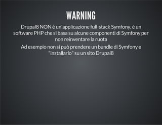 WARNING 
Drupal8 NON è un'applicazione full-stack Symfony, è un 
software PHP che si basa su alcune componenti di Symfony per 
non reinventare la ruota 
Ad esempio non si può prendere un bundle di Symfony e 
"installarlo" su un sito Drupal8 
 