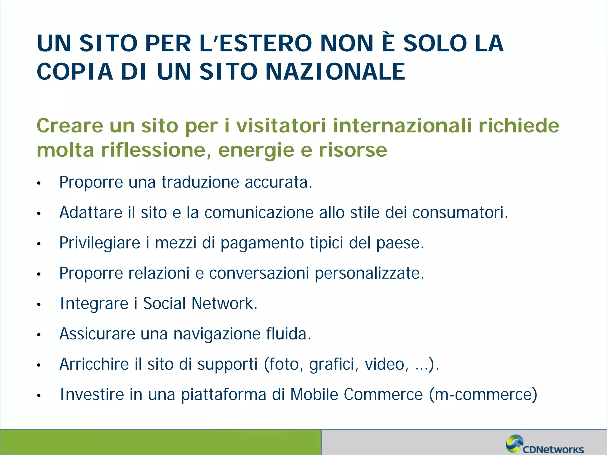 a
UN SITO PER L’ESTERO NON È SOLO LA
COPIA DI UN SITO NAZIONALE
Creare un sito per i visitatori internazionali richiede
molta riflessione, energie e risorse
• Proporre una traduzione accurata.
• Adattare il sito e la comunicazione allo stile dei consumatori.
• Privilegiare i mezzi di pagamento tipici del paese.
• Proporre relazioni e conversazioni personalizzate.
• Integrare i Social Network.
• Assicurare una navigazione fluida.
• Arricchire il sito di supporti (foto, grafici, video, …).
• Investire in una piattaforma di Mobile Commerce (m-commerce)
 