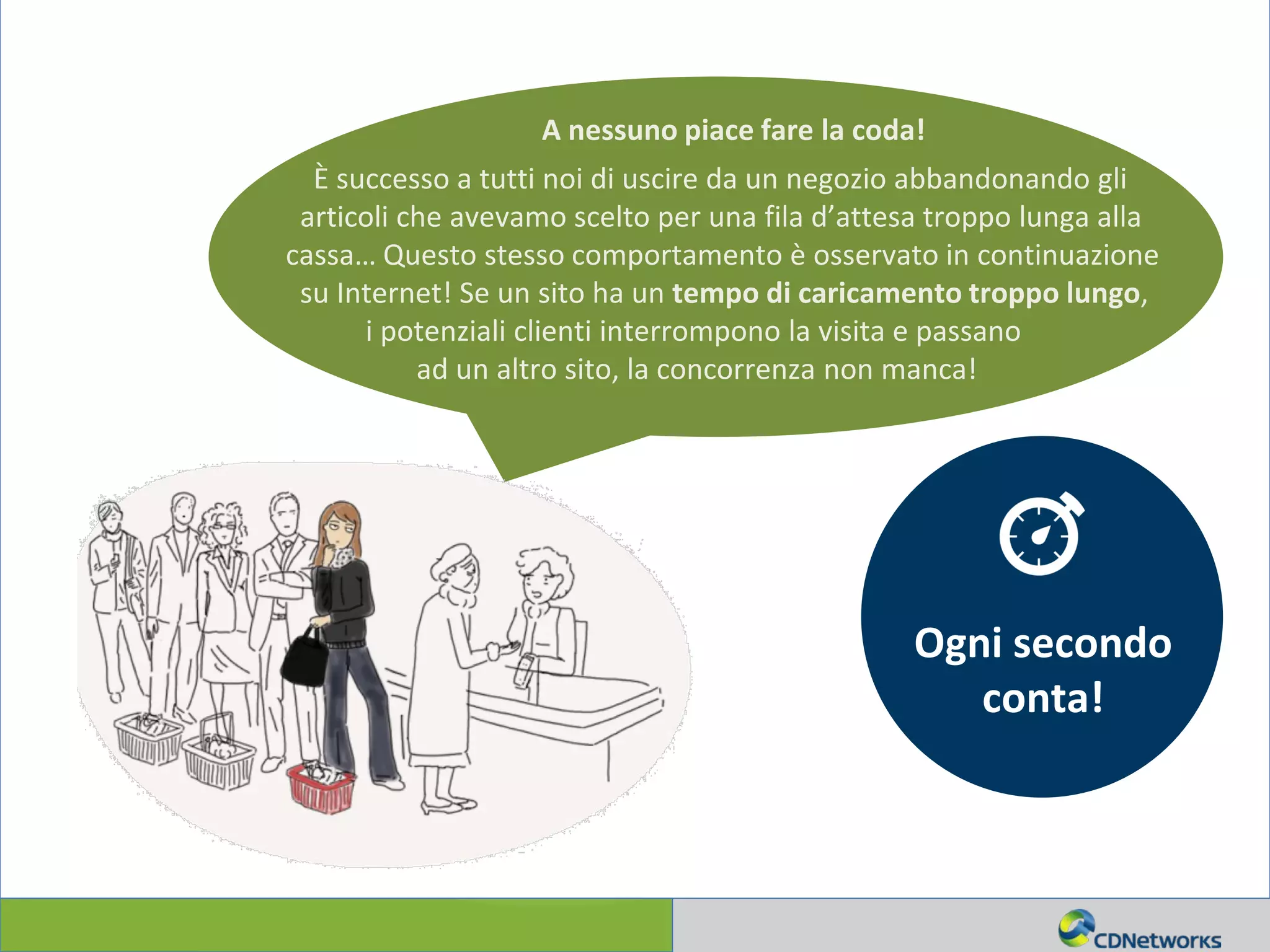 a
A nessuno piace fare la coda!
È successo a tutti noi di uscire da un negozio abbandonando gli
articoli che avevamo scelto per una fila d’attesa troppo lunga alla
cassa… Questo stesso comportamento è osservato in continuazione
su Internet! Se un sito ha un tempo di caricamento troppo lungo,
i potenziali clienti interrompono la visita e passano
ad un altro sito, la concorrenza non manca!
Ogni secondo
conta!
 