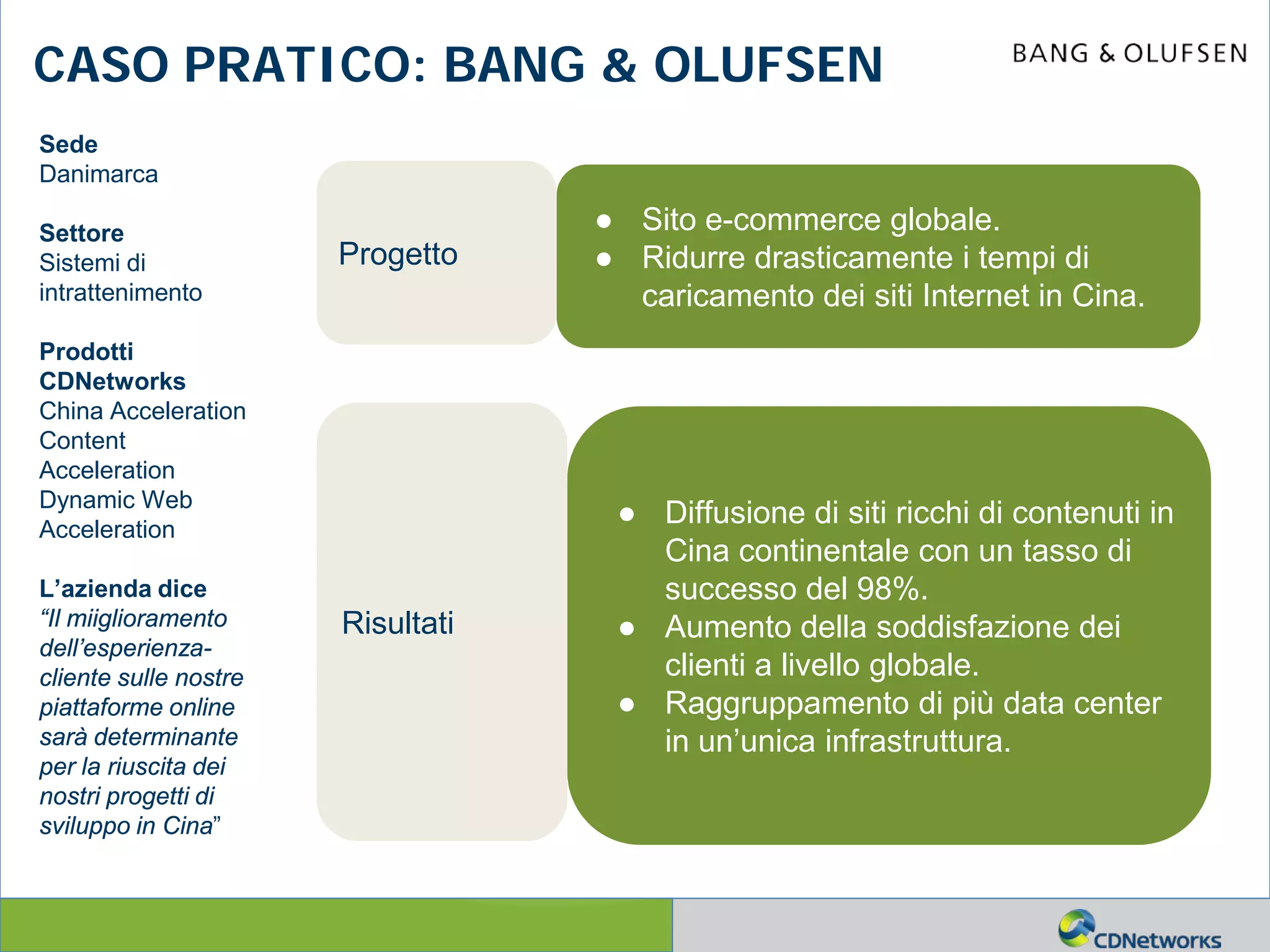 a
CASO PRATICO: BANG & OLUFSEN
Sede
Danimarca
Settore
Sistemi di
intrattenimento
Prodotti
CDNetworks
China Acceleration
Content
Acceleration
Dynamic Web
Acceleration
L’azienda dice
“Il miiglioramento
dell’esperienza-
cliente sulle nostre
piattaforme online
sarà determinante
per la riuscita dei
nostri progetti di
sviluppo in Cina”
Progetto
● Sito e-commerce globale.
● Ridurre drasticamente i tempi di
caricamento dei siti Internet in Cina.
● Diffusione di siti ricchi di contenuti in
Cina continentale con un tasso di
successo del 98%.
● Aumento della soddisfazione dei
clienti a livello globale.
● Raggruppamento di più data center
in un’unica infrastruttura.
Risultati
 
