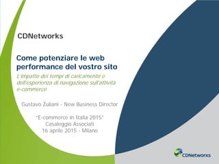 a
CDNetworks
Come potenziare le web
performance del vostro sito
L’impatto dei tempi di caricamento e
dell’esperienza di navigazione sull’attività
e-commerce
Gustavo Zuliani - New Business Director
“E-commerce in Italia 2015”
Casaleggio Associati
16 aprile 2015 - Milano
 