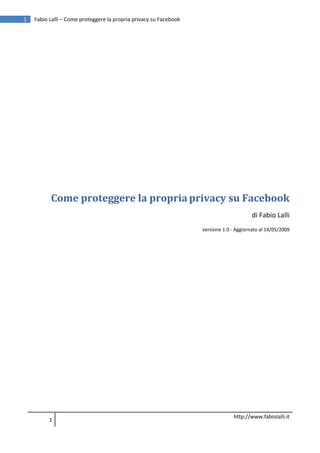 1        Fabio Lalli – Come proteggere la propria privacy su Facebook
      




      


      


      


      


      


               Come proteggere la propria privacy su Facebook 
                                                                                              di Fabio Lalli 
                                                                        versione 1.0 ‐ Aggiornato al 14/05/2009 

                                                                                                                  
      




                                                                                      http://www.fabiolalli.it
               1 
      
 