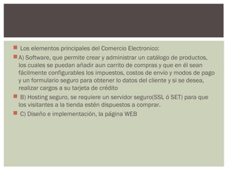  Los elementos principales del Comercio Electronico: 
A) Software, que permite crear y administrar un catálogo de productos,
los cuales se puedan añadir aun carrito de compras y que en él sean
fácilmente configurables los impuestos, costos de envío y modos de pago
y un formulario seguro para obtener lo datos del cliente y si se desea,
realizar cargos a su tarjeta de crédito
 B) Hosting seguro, se requiere un servidor seguro(SSL ó SET) para que
los visitantes a la tienda estén dispuestos a comprar.
 C) Diseño e implementación, la página WEB
 