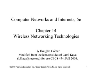 © 2009 Pearson Education Inc., Upper Saddle River, NJ. All rights reserved. 1
Computer Networks and Internets, 5e
Chapter 14
Wireless Networking Technologies
By Douglas Comer
Modified from the lecture slides of Lami Kaya
(LKaya@ieee.org) for use CECS 474, Fall 2008.
 