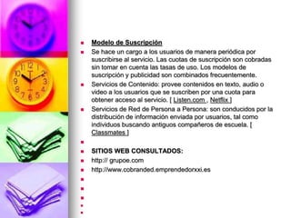 Modelo de Suscripción Se hace un cargo a los usuarios de manera periódica por suscribirse al servicio. Las cuotas de suscripción son cobradas sin tomar en cuenta las tasas de uso. Los modelos de suscripción y publicidad son combinados frecuentemente. Servicios de Contenido: provee contenidos en texto, audio o video a los usuarios que se suscriben por una cuota para obtener acceso al servicio. [ Listen.com , Netflix] Servicios de Red de Persona a Persona: son conducidos por la distribución de información enviada por usuarios, tal como individuos buscando antiguos compañeros de escuela. [ Classmates]  SITIOS WEB CONSULTADOS:http:// grupoe.comhttp://www.cobranded.emprendedorxxi.es        
