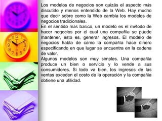 Los modelos de negocios son quizás el aspecto más discutido y menos entendido de la Web. Hay mucho que decir sobre como la Web cambia los modelos de negocios tradicionales.En el sentido más básico, un modelo es el método de hacer negocios por el cual una compañía se puede mantener, esto es, generar ingresos. El modelo de negocios habla de cómo la compañía hace dinero especificando en que lugar se encuentra en la cadena de valor.Algunos modelos son muy simples. Una compañía produce un bien o servicio y lo vende a sus consumidores. Si todo va bien, los ingresos de las ventas exceden el costo de la operación y la compañía obtiene una utilidad.
