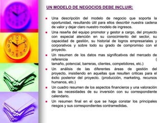 UN MODELO DE NEGOCIOS DEBE INCLUIR:Una descripción del modelo de negocio que soporta la oportunidad, resultando útil para ellos describir nuestra cadena de valor y dejar claro nuestro modelo de ingresos.Una reseña del equipo promotor y gestor a cargo, del proyecto con especial atención en su conocimiento del sector, su capacidad de gestión, su historial de logros empresariales y corporativos y sobre todo su grado de compromiso con el proyecto.Un resumen de los datos mas significativos del mercado de referencia ( tamaño, potencial, barreras, clientes, competidores, etc.)Un análisis de las diferentes áreas de gestión del proyecto, insistiendo en aquellas que resulten criticas para el éxito posterior del proyecto. (producción, marketing, recursos humanos, etc.)Un cuadro resumen de los aspectos financieros y una valoración de las necesidades de su inversión con su correspondiente calendario.Un resumen final en el que se haga constar los principales riesgos y sus correspondientes contramedidas. 
