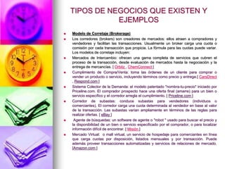 TIPOS DE NEGOCIOS QUE EXISTEN Y EJEMPLOSModelo de Corretaje (Brokerage)Los corredores (brokers) son creadores de mercados: ellos atraen a compradores y vendedores y facilitan las transacciones. Usualmente un broker carga una cuota o comisión por cada transacción que propicia. La fórmula para las cuotas puede variar. Los modelos de corretaje incluyen: Mercados de Intercambio: ofrecen una gama completa de servicios que cubren el proceso de la transacción, desde evaluación de mercados hasta la negociación y la entrega de mercancías. [ Orbitz , ChemConnect ]Cumplimiento de Compra/Venta: toma las órdenes de un cliente para comprar o vender un producto o servicio, incluyendo términos como precio y entrega.[ CarsDirect , Respond.com ] Sistema Colector de la Demanda: el modelo patentado "nombra-tu-precio" iniciado por Priceline.com. El comprador prospecto hace una oferta final (amarre) para un bien o servicio específico y el corredor arregla el cumplimiento. [ Priceline.com ] Corredor de subastas: conduce subastas para vendedores (individuos o comerciantes). El corredor carga una cuota determinada al vendedor en base al valor de la transacción. Las subastas varían ampliamente en términos de las reglas para realizar ofertas. [ eBay ]  Agente de búsquedas: un software de agente o "robot " usado para buscar el precio y la disponibilidad de un bien o servicio especificado por el comprador, o para localizar información difícil de encontrar. [ Misión ] Mercado Virtual:  o mall virtual, un servicio de hospedaje para comerciantes en línea que carga cuotas por disposición, listados mensuales y por transacción. Puede además proveer transacciones automatizadas y servicios de relaciones de mercado. [Amazon.com ] 