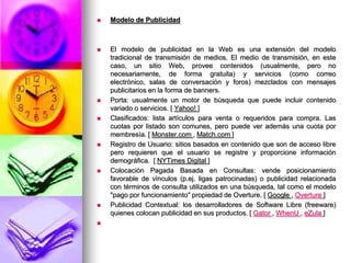 Modelo de PublicidadEl modelo de publicidad en la Web es una extensión del modelo tradicional de transmisión de medios. El medio de transmisión, en este caso, un sitio Web, provee contenidos (usualmente, pero no necesariamente, de forma gratuita) y servicios (como correo electrónico, salas de conversación y foros) mezclados con mensajes publicitarios en la forma de banners. Porta: usualmente un motor de búsqueda que puede incluir contenido variado o servicios. [ Yahoo! ] Clasificados: lista artículos para venta o requeridos para compra. Las cuotas por listado son comunes, pero puede ver además una cuota por membresía. [ Monster.com , Match.com ] Registro de Usuario: sitios basados en contenido que son de acceso libre pero requieren que el usuario se registre y proporcione información demográfica.  [ NYTimes Digital ] Colocación Pagada Basada en Consultas: vende posicionamiento favorable de vínculos (p.ej. ligas patrocinadas) o publicidad relacionada con términos de consulta utilizados en una búsqueda, tal como el modelo "pago por funcionamiento" propiedad de Overture. [ Google , Overture] Publicidad Contextual: los desarrolladores de Software Libre (freeware) quienes colocan publicidad en sus productos. [ Gator, WhenU, eZula]  